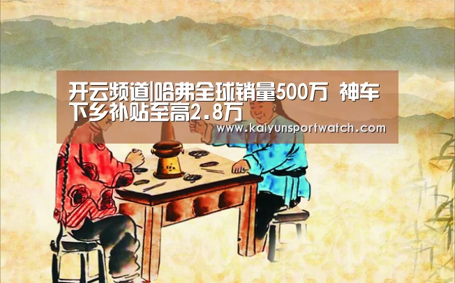 开云频道|哈弗全球销量500万 神车下乡补贴至高2.8万(图1) 开云首页