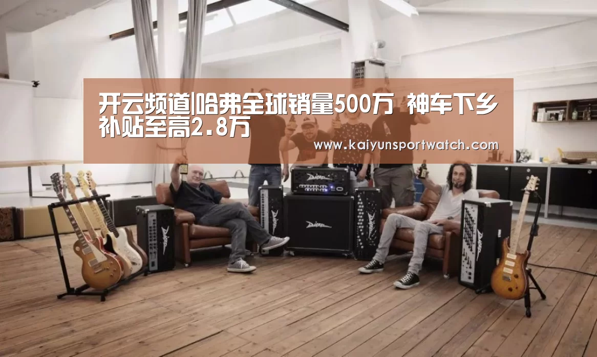 开云频道|哈弗全球销量500万 神车下乡补贴至高2.8万(图2) 开云数据