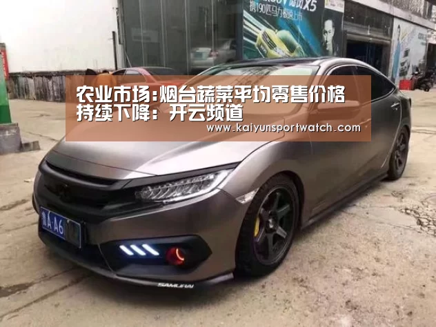 农业市场:烟台蔬菜平均零售价格持续下降:开云频道(图1) 开云频道
